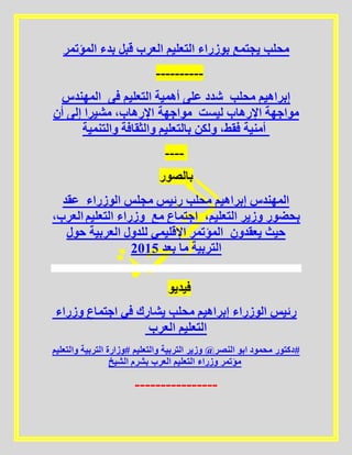 ‫المؤتمر‬ ‫بدء‬ ‫قبل‬ ‫العرب‬ ‫التعليم‬ ‫بوزراء‬ ‫يجتمع‬ ‫محلب‬
----------
‫المهندس‬ ‫فى‬ ‫التعليم‬ ‫أهمية‬ ‫على‬ ‫شدد‬ ‫محلب‬ ‫إبراهيم‬
‫أن‬ ‫إلى‬ ‫مشيرا‬ ،‫اإلرهاب‬ ‫مواجهة‬ ‫ليست‬ ‫اإلرهاب‬ ‫مواجهة‬
‫والتنمية‬ ‫والثقافة‬ ‫بالتعليم‬ ‫ولكن‬ ،‫فقط‬ ‫أمنية‬
----
‫بالصور‬
‫عقد‬ ‫الوزراء‬ ‫مجلس‬ ‫رئيس‬ ‫محلب‬ ‫إبراهيم‬ ‫المهندس‬
،‫العرب‬ ‫التعليم‬ ‫وزراء‬ ‫مع‬ ‫اجتماع‬ ،‫التعليم‬ ‫وزير‬ ‫بحضور‬
‫حول‬ ‫العربية‬ ‫للدول‬ ‫اإلقليمي‬ ‫المؤتمر‬ ‫يعقدون‬ ‫حيث‬
5102 ‫بعد‬ ‫ما‬ ‫التربية‬
‫فيديو‬
‫وزراء‬ ‫اجتماع‬ ‫في‬ ‫يشارك‬ ‫محلب‬ ‫إبراهيم‬ ‫الوزراء‬ ‫رئيس‬
‫العرب‬ ‫التعليم‬
‫والتعليم‬ ‫التربية‬ ‫#وزارة‬ ‫والتعليم‬ ‫التربية‬ ‫وزير‬ @‫النصر‬ ‫ابو‬ ‫محمود‬ ‫#دكتور‬
‫الشيخ‬ ‫بشرم‬ ‫العرب‬ ‫التعليم‬ ‫وزراء‬ ‫مؤتمر‬
----------------
 
