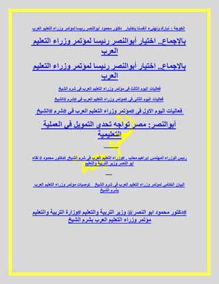 ‫العرب‬ ‫التعليم‬ ‫وزراء‬ ‫لمؤتمر‬ ‫رئيسا‬ ‫أبوالنصر‬ ‫محمود‬ ‫_دكتور‬ ‫باختيار‬ ‫أنفسنا‬ ‫ونهنىء‬ ‫نبارك‬ : ‫الخوجة‬
‫التعليم‬ ‫وزراء‬ ‫لمؤتمر‬ ‫رئيسا‬ ‫أبوالنصر‬ ‫اختيار‬ ..‫باإلجماع‬
‫العرب‬
‫التعليم‬ ‫وزراء‬ ‫لمؤتمر‬ ‫رئيسا‬ ‫أبوالنصر‬ ‫اختيار‬ ..‫باإلجماع‬
‫العرب‬
‫الشيخ‬ ‫شرم‬ ‫فى‬ ‫العرب‬ ‫التعليم‬ ‫وزراء‬ ‫مؤتمر‬ ‫فى‬ ‫الثالث‬ ‫اليوم‬ ‫فعاليات‬
‫#الشيخ‬ ‫#شرم‬ ‫في‬ ‫العرب‬ ‫التعليم‬ ‫وزراء‬ ‫#مؤتمر‬ ‫فى‬ ‫الثانى‬ ‫اليوم‬ ‫فعاليات‬
‫#الشيخ‬ ‫#شرم‬ ‫في‬ ‫العرب‬ ‫التعليم‬ ‫وزراء‬ ‫#مؤتمر‬ ‫فى‬ ‫االول‬ ‫اليوم‬ ‫فعاليات‬
‫العملية‬ ‫في‬ ‫التمويل‬ ‫تحدي‬ ‫تواجه‬ ‫مصر‬ :‫أبوالنصر‬
‫التعليمية‬
---------
‫لقاء‬ # ‫محمود‬ ‫#دكتور‬ ,‫الشيخ‬ ‫شرم‬ ‫فى‬ ‫العرب‬ ‫التعليم‬ ‫#وزراء‬ , ‫محلب‬ ‫إبراهيم‬ ‫المهندس‬ ‫الوزراء‬ ‫رئيس‬
‫والتعليم‬ ‫التربية‬ ‫وزير‬ ‫النصر‬ ‫ابو‬
----
‫العرب‬ ‫التعليم‬ ‫وزراء‬ ‫مؤتمر‬ ‫توصيات‬ _ ‫الشيخ‬ ‫شرم‬ ‫فى‬ ‫العرب‬ ‫التعليم‬ ‫وزراء‬ ‫لمؤتمر‬ ‫الختامى‬ ‫البيان‬
‫الشيخ‬ ‫بشرم‬
‫والتعليم‬ ‫التربية‬ ‫#وزارة‬ ‫والتعليم‬ ‫التربية‬ ‫وزير‬ @‫النصر‬ ‫ابو‬ ‫محمود‬ ‫#دكتور‬
‫الشيخ‬ ‫بشرم‬ ‫العرب‬ ‫التعليم‬ ‫وزراء‬ ‫مؤتمر‬
 