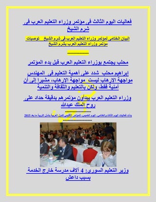 ‫فى‬ ‫العرب‬ ‫التعليم‬ ‫وزراء‬ ‫مؤتمر‬ ‫فى‬ ‫الثالث‬ ‫اليوم‬ ‫فعاليات‬
‫الشيخ‬ ‫شرم‬
‫توصيات‬ _ ‫الشيخ‬ ‫شرم‬ ‫فى‬ ‫العرب‬ ‫التعليم‬ ‫وزراء‬ ‫لمؤتمر‬ ‫الختامى‬ ‫البيان‬
‫الشيخ‬ ‫بشرم‬ ‫العرب‬ ‫التعليم‬ ‫وزراء‬ ‫مؤتمر‬
--------------
‫المؤتمر‬ ‫بدء‬ ‫قبل‬ ‫العرب‬ ‫التعليم‬ ‫بوزراء‬ ‫يجتمع‬ ‫محلب‬
‫المهندس‬ ‫فى‬ ‫التعليم‬ ‫أهمية‬ ‫على‬ ‫شدد‬ ‫محلب‬ ‫إبراهيم‬
‫أن‬ ‫إلى‬ ‫مشيرا‬ ،‫اإلرهاب‬ ‫مواجهة‬ ‫ليست‬ ‫اإلرهاب‬ ‫مواجهة‬
‫والتنمية‬ ‫والثقافة‬ ‫بالتعليم‬ ‫ولكن‬ ،‫فقط‬ ‫أمنية‬
‫على‬ ‫حداد‬ ‫بدقيقة‬ ‫مؤتمرهم‬ ‫يبدأون‬ ‫العرب‬ ‫التعليم‬ ‫وزراء‬
‫عبدهللا‬ ‫الملك‬ ‫روح‬
-----------------
5102 ‫بعد‬ ‫ما‬ ‫التربية‬ ‫بشأن‬ ‫العربية‬ ‫للدول‬ ‫األقليمي‬ ‫للمؤتمر‬ ،‫الخميس‬ ‫اليوم‬ ،‫والختامى‬ ‫الثالث‬ ‫اليوم‬ ‫فعاليات‬ ‫بدأت‬
-------------------
‫الخدمة‬ ‫خارج‬ ‫مدرسة‬ ‫آالف‬ 4 :‫السوري‬ ‫التعليم‬ ‫وزير‬
‫داعش‬ ‫بسبب‬
 