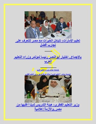 ‫على‬ ‫للتعرف‬ ‫مصر‬ ‫مع‬ ‫الخبرات‬ ‫نتبادل‬ :‫اإلمارات‬ ‫تعليم‬
‫أفضل‬ ‫تجارب‬
--------
‫التعليم‬ ‫وزراء‬ ‫لمؤتمر‬ ‫رئيسا‬ ‫أبوالنصر‬ ‫اختيار‬ ..‫باإلجماع‬
‫العرب‬
-----------------
‫العرب‬ ‫التعليم‬ ‫وزراء‬ ‫مؤتمر‬ ‫توصيات‬
‫القطري‬ ‫التعليم‬ ‫:وزير‬ ‫طريق‬ ‫خارطة‬ ‫بمثابة‬ "‫العرب‬ ‫"التعليم‬ ‫مؤتمر‬ ‫توصيات‬
‫من‬ ‫أغلبها‬ ‫لدينا‬ ‫التدريس‬ ‫هيئة‬ :‫القطري‬ ‫التعليم‬ ‫وزير‬
‫إعالمية‬ ‫مصر..واألزمة‬
 