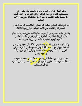 ‫إلى‬ ً‫ا‬‫مشير‬ ،‫المشاركة‬ ‫والوفود‬ ‫العرب‬ ‫للوزراء‬ ‫الشكر‬ ‫وقدم‬
‫ثمين‬ ‫أفكار‬ ‫عن‬ ‫أثمرت‬ ‫والتي‬ ‫المؤتمر‬ ‫هذا‬ ‫في‬ ‫الكبيرة‬ ‫مساهماتهم‬‫ة‬
‫األيام‬ ‫مدار‬ ‫على‬ ‫ومناقشات‬ ‫حوارات‬ ‫عن‬ ‫نتجت‬ ‫متميزة‬ ‫وتوصيات‬
‫.السابقة‬
‫األ‬ ‫الدولية‬ ‫والمنظمات‬ ‫اليونيسكو‬ ‫منظمة‬ ‫لممثلي‬ ‫الشكر‬ ‫قدم‬ ‫كما‬‫خر‬‫ى‬
‫الشكل‬ ‫بهذا‬ ‫ليخرج‬ ‫المؤتمر‬ ‫تنظيم‬ ‫على‬ ‫والقائمة‬ ‫.المشاركة‬
‫ك‬ ،‫الفور‬ ‫على‬ ‫تنفيذه‬ ‫سيتم‬ ‫توصيات‬ ‫من‬ ‫اصداره‬ ‫تم‬ ‫ما‬ ‫أن‬ ‫وأكد‬‫سيتم‬ ‫ما‬
‫من‬ ‫مقدمتها‬ ‫وفي‬ ‫واإلقليمية‬ ‫العالمية‬ ‫المنتديات‬ ‫كل‬ ‫في‬ ‫تبنيها‬‫تدى‬
‫القادم‬ ‫مايو‬ ،‫كوريا‬ ‫في‬ ‫انعقاده‬ ‫المقرر‬ ‫للجميع‬ ‫.التعليم‬
‫أنه‬ ‫إلى‬ ‫النصر‬ ‫أبو‬ ‫ولفت‬‫ا‬ ‫الموقع‬ ‫على‬ ‫نافذة‬ ‫تخصيص‬ ‫سيتم‬‫لرسمي‬
‫ب‬ ‫التعليم‬ ‫في‬ ‫الناجحة‬ ‫التجارب‬ ‫كافة‬ ‫تضم‬ ،‫اليونيسكو‬ ‫لمنظمة‬‫الوطن‬
‫الو‬ ‫من‬ ‫الكثير‬ ‫وتوفير‬ ‫الفائدة‬ ‫تعظيم‬ ‫من‬ ‫نوع‬ ‫ليحدث‬ ،‫العربي‬‫قت‬
‫والمال‬ ‫.والجهد‬
‫نستطي‬ ‫"نعم‬ ‫شعار‬ ‫ستتخذ‬ ‫اليونيسكو‬ ‫منظمة‬ ‫أن‬ ‫إلى‬ ‫أشار‬ ‫كما‬"‫ع‬
‫التعل‬ ‫لتطوير‬ ‫االستراتيجية‬ ‫للخطة‬‫ل‬ ،‫بمصر‬ ‫الجامعي‬ ‫قبل‬ ‫يم‬‫شعارا‬ ‫يكون‬
‫المستقبل‬ ‫في‬ ‫لها‬
 
