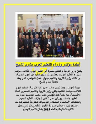 ‫الشيخ‬ ‫بشرم‬ ‫العرب‬ ‫التعليم‬ ‫وزراء‬ ‫مؤتمر‬ ‫أجندة‬
،‫اليوم‬ ‫النصر‬ ‫أبو‬ ‫محمود‬ ‫والتعليم‬ ‫التربية‬ ‫وزير‬ ‫يفتتح‬‫مؤتمر‬ ،‫الثالثاء‬
‫بحضور‬ ،‫العرب‬ ‫التعليم‬ ‫وزراء‬01،‫العربية‬ ‫الدول‬ ‫من‬ ‫تعليم‬ ‫وزير‬
‫يعقد‬ ‫الذي‬ ،‫المؤتمر‬ ‫أعمال‬ ‫جدول‬ ‫والتعليم‬ ‫التربية‬ ‫وزارة‬ ‫وأعلنت‬
.‫الشيخ‬ ‫شرم‬ ‫بمدينة‬
‫اليوم‬ ‫والتعليم‬ ‫التربية‬ ‫وزارة‬ ‫عن‬ ‫صادر‬ ‫لبيان‬ ‫وفقا‬ ،‫المؤتمر‬ ‫ويبدأ‬
‫التر‬ ‫وزير‬ ‫يلقي‬ ‫افتتاحية‬ ‫بجلسة‬ ،‫الثالثاء‬‫كلمته‬ ‫المصري‬ ‫والتعليم‬ ‫بية‬
،‫ببيروت‬ ‫اليونسكو‬ ‫مكتب‬ ‫مدير‬ ‫الهمامي‬ ‫حمد‬ ‫كلمة‬ ‫تليه‬ ،‫االفتتاحية‬
‫للجميع‬ ‫التعليم‬ ‫إنجازات‬ ‫تناقش‬ ‫عمل‬ ‫وورش‬ ‫جلسات‬ ‫تعقبها‬
‫بعد‬ ‫لما‬ ‫للتعليم‬ ‫المقترحة‬ ‫والتوصيات‬ ‫والمشاكل‬ ‫األساسية‬ ‫والتحديات‬
‫عام‬5102‫حول‬ ‫التوليفي‬ ‫اإلقليمي‬ ‫التقرير‬ ‫لمسودة‬ ‫وعرض‬ ،
‫الت‬‫للعام‬ ‫الوطنية‬ ‫قييمات‬5102‫للجميع‬ ‫التعليم‬ ‫بشأن‬
 