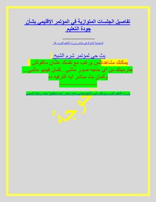 ‫بشأن‬ ‫اإلقليمي‬ ‫المؤتمر‬ ‫في‬ ‫المتوازية‬ ‫الجلسات‬ ‫تفاصيل‬
‫التعليم‬ ‫جودة‬
---------------------
‫ًا‬‫د‬‫غ‬ ‫العرب‬ ‫التعليم‬ ‫وزراء‬ ‫مؤتمر‬ ‫في‬ ‫تشارك‬ ‫السعودية‬
‫الشيخ‬ ‫شرم‬ ‫لمؤتمر‬ ‫حي‬ ‫بث‬
‫ماتقولش‬ ‫عشان‬ ‫نفسك‬ ‫مع‬ ‫يرغب‬ ‫مشاهدةلمن‬ ‫يمكنك‬
...‫ماشى‬ ‫فيديو‬ ‫..كمان‬ ‫ماشى‬ ‫صور‬ ‫حاجه‬ ‫اى‬ ‫من‬ ‫حارمينك‬
‫ده‬ ‫الترفيه‬ ‫ايه‬ ‫مباشر‬ ‫بث‬ ‫وكمان‬
-------------------
‫السيسي‬ ‫رعاية‬ ‫تحت‬ "‫نستطيع‬ ‫"معا‬ ‫شعار‬ ‫تحت‬ ‫يتحدون‬ ‫الشيخ‬ ‫شرم‬ ‫قلب‬ ‫من‬ ‫العرب‬ ‫التعليم‬ ‫وزراء‬
 