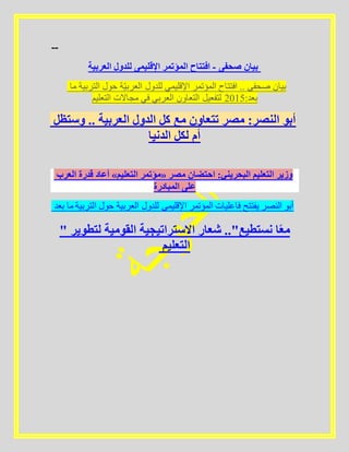 --
‫العربية‬ ‫للدول‬ ‫اإلقليمى‬ ‫المؤتمر‬ ‫افتتاح‬ - ‫صحفى‬ ‫بيان‬
‫ما‬ ‫التربية‬ ‫حول‬ ‫ة‬ّ‫ي‬‫العرب‬ ‫للدول‬ ‫اإلقليمي‬ ‫المؤتمر‬ ‫افتتاح‬ .. ‫صحفى‬ ‫بيان‬
‫التعليم‬ ‫مجاالت‬ ‫في‬ ‫العربي‬ ‫التعاون‬ ‫لتفعيل‬ 5102:‫بعد‬
‫وستظل‬ .. ‫العربية‬ ‫الدول‬ ‫كل‬ ‫مع‬ ‫تتعاون‬ ‫مصر‬ :‫النصر‬ ‫أبو‬
‫الدنيا‬ ‫لكل‬ ‫أم‬
‫العرب‬ ‫قدرة‬ ‫أعاد‬ »‫التعليم‬ ‫«مؤتمر‬ ‫مصر‬ ‫احتضان‬ :‫البحريني‬ ‫التعليم‬ ‫وزير‬
‫المبادرة‬ ‫على‬
‫بعد‬ ‫ما‬ ‫التربية‬ ‫حول‬ ‫العربية‬ ‫للدول‬ ‫اإلقليمى‬ ‫المؤتمر‬ ‫فاعليات‬ ‫يفتتح‬ ‫النصر‬ ‫أبو‬
" ‫لتطوير‬ ‫القومية‬ ‫االستراتيجية‬ ‫شعار‬ .."‫نستطيع‬ ‫ا‬ً‫ع‬‫م‬
‫التعليم‬
 