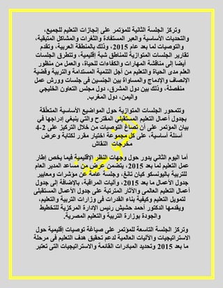 ،‫للجميع‬ ‫التعليم‬ ‫إنجازات‬ ‫على‬ ‫للمؤتمر‬ ‫الثانية‬ ‫الجلسة‬ ‫وتركز‬
،‫المتبقية‬ ‫والمشاكل‬ ‫والثغرات‬ ‫المستفادة‬ ‫والعبر‬ ‫األساسية‬ ‫والتحديات‬
‫عام‬ ‫بعد‬ ‫لما‬ ‫والتوصيات‬5102‫وتقدم‬ ،‫العربية‬ ‫بالمنطقة‬ ‫وذلك‬ ،
‫للمناطق‬ ‫المتوازية‬ ‫الجلسات‬ ‫تقارير‬‫الجلسات‬ ‫وتتطرق‬ ،‫إقليمية‬ ‫شبة‬
‫منظور‬ ‫من‬ ‫والعمل‬ ،‫للحياة‬ ‫والكفاءات‬ ‫المهارات‬ ‫مناقشة‬ ‫إلى‬ ‫أيضا‬
‫وقضية‬ ‫والتربية‬ ‫المستدامة‬ ‫التنمية‬ ‫أجل‬ ‫من‬ ‫والتعليم‬ ‫الحياة‬ ‫مدى‬ ‫العلم‬
‫عمل‬ ‫وورش‬ ‫جلسات‬ ‫فى‬ ‫الجنسين‬ ‫بين‬ ‫والمساواة‬ ‫واإلدماج‬ ‫اإلنصاف‬
‫التعاون‬ ‫مجلس‬ ‫دول‬ ،‫المشرق‬ ‫دول‬ ‫بين‬ ‫وذلك‬ ،‫منفصلة‬‫الخليجي‬
.‫المغرب‬ ‫دول‬ ،‫واليمن‬
‫قة‬ّ‫ل‬‫المتع‬ ‫األساسية‬ ‫المواضيع‬ ‫حول‬ ‫المتوازية‬ ‫الجلسات‬ ‫وتتمحور‬
‫في‬ ‫إدراجها‬ ‫ينبغي‬ ‫والتي‬ ‫المقترح‬ ‫المستقبلي‬ ‫التعليم‬ ‫أعمال‬ ‫بجدول‬
‫على‬ ‫التركيز‬ ‫خالل‬ ‫من‬ ‫التوصيات‬ ‫تصاغ‬ ‫أن‬ ‫على‬ ‫المؤتمر‬ ‫بيان‬5-4
‫لكتابة‬ ‫مقرر‬ ‫اختيار‬ ‫مجموعة‬ ‫كل‬ ‫على‬ ،‫أساسية‬ ‫أسئلة‬‫وعرض‬
‫مخرجات‬‫النقاش‬
‫إطار‬ ‫يخص‬ ‫فيما‬ ‫اإلقليمية‬ ‫النظر‬ ‫وجهات‬ ‫حول‬ ‫يدور‬ ‫الثاني‬ ‫اليوم‬ ‫أما‬
‫بعد‬ ‫لما‬ ‫التعليم‬ ‫عمل‬5102‫العام‬ ‫المدير‬ ‫مساعد‬ ‫من‬ ‫عرض‬ ‫يتضمن‬ ،
‫ومعايير‬ ‫مؤشرات‬ ‫عن‬ ‫عامة‬ ‫وجلسة‬ ،‫تانغ‬ ‫كيان‬ ‫باليونسكو‬ ‫للتربية‬
‫بعد‬ ‫ما‬ ‫األعمال‬ ‫جدول‬5102‫جد‬ ‫إلى‬ ‫باإلضافة‬ ،‫المراقبة‬ ‫وآليات‬ ،‫ول‬
‫المستقبلى‬ ‫األعمال‬ ‫جدول‬ ‫على‬ ‫المترتبة‬ ‫واآلثار‬ ‫العالمى‬ ‫التعليم‬ ‫أعمال‬
،‫والتعليم‬ ‫التربية‬ ‫وزارات‬ ‫فى‬ ‫القدرات‬ ‫بناء‬ ‫وكيفية‬ ‫التعليم‬ ‫لتمويل‬
‫للتخطيط‬ ‫المركزية‬ ‫اإلدارة‬ ‫رئيس‬ ‫حشيش‬ ‫أحمد‬ ‫الدكتور‬ ‫ويقدمها‬
.‫المصرية‬ ‫والتعليم‬ ‫التربية‬ ‫بوزارة‬ ‫والجودة‬
‫للمؤتم‬ ‫التاسعة‬ ‫الجلسة‬ ‫وتركز‬‫حول‬ ‫إقليمية‬ ‫توصيات‬ ‫صياغة‬ ‫على‬ ‫ر‬
‫مرحلة‬ ‫فى‬ ‫التعليم‬ ‫هدف‬ ‫تحقيق‬ ‫لدعم‬ ‫العالمية‬ ‫واآلليات‬ ‫االستراتيجيات‬
‫بعد‬ ‫ما‬5102‫تعتبر‬ ‫التى‬ ‫واالستراتيجيات‬ ‫القائمة‬ ‫المبادرات‬ ‫وتحديد‬
 