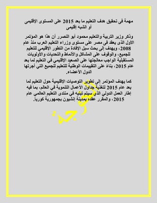 ‫بعد‬ ‫ما‬ ‫التعليم‬ ‫هدف‬ ‫تحقيق‬ ‫فى‬ ‫مهمة‬5102‫اإلقليمى‬ ‫المستوى‬ ‫على‬
‫إقليمى‬ ‫الشبه‬ ‫أو‬
‫والتع‬ ‫التربية‬ ‫وزير‬ ‫وذكر‬‫المؤتمر‬ ‫هو‬ ‫هذا‬ ‫أن‬ ‫النصرر‬ ‫أبو‬ ‫محمود‬ ‫ليم‬
‫عام‬ ‫منذ‬ ‫العرب‬ ‫التعليم‬ ‫وزراء‬ ‫مستوى‬ ‫على‬ ‫مصر‬ ‫فى‬ ‫يعقد‬ ‫الذى‬ ‫األول‬
5112‫للتعليم‬ ‫اإلقليمي‬ ‫التطور‬ ‫من‬ ‫اإلفادة‬ ‫سبل‬ ‫بحث‬ ‫إلى‬ ‫ويهدف‬ ،
‫واألولويات‬ ‫والتحديات‬ ‫واألنماط‬ ‫المشاكل‬ ‫على‬ ‫والوقوف‬ ،‫للجميع‬
‫ا‬ ‫الصعيد‬ ‫على‬ ‫معالجتها‬ ‫الواجب‬ ‫المستقبلية‬‫بعد‬ ‫لما‬ ‫التعليم‬ ‫في‬ ‫إلقليمي‬
‫عام‬5102‫أجرتها‬ ‫التي‬ ‫للجميع‬ ‫للتعليم‬ ‫الوطنية‬ ‫التقييمات‬ ‫على‬ ً‫ء‬‫بنا‬ ،
.‫األعضاء‬ ‫الدول‬
‫لما‬ ‫التعليم‬ ‫حول‬ ‫اإلقليمية‬ ‫التوصيات‬ ‫تطوير‬ ‫إلى‬ ‫المؤتمر‬ ‫يهدف‬ ‫كما‬
‫عام‬ ‫بعد‬5102‫فيه‬ ‫بما‬ ،‫العالم‬ ‫في‬ ‫التنموية‬ ‫األعمال‬ ‫جداول‬ ‫لتغذية‬
‫سي‬ ‫الذي‬ ‫الدولي‬ ‫العمل‬ ‫إطار‬‫عام‬ ‫العالمي‬ ‫التعليم‬ ‫منتدى‬ ‫في‬ ‫تبنيه‬ ‫تم‬
5102.‫كوريا‬ ‫بجمهورية‬ ‫إنشيون‬ ‫بمدينة‬ ‫عقده‬ ‫والمقرر‬ ،
 