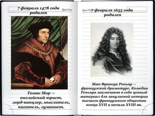 7 февраля 1478 года
родился
Томас Мор —
английский юрист,
лорд-канцлер, мыслитель,
писатель, гуманист.
7 февраля 1655 года
родился
Жан Франсуа Реньяр —
французский драматург. Комедии
Реньяра заключают в себе ценный
материал для закулисной истории
высшего французского общества
конца XVII и начала XVIII вв.
 