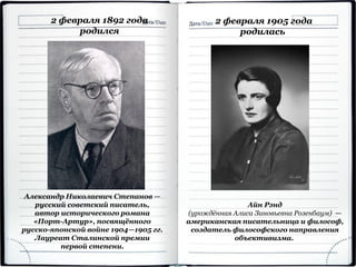2 февраля 1892 года
родился
Александр Николаевич Степанов —
русский советский писатель,
автор исторического романа
«Порт-Артур», посвящённого
русско-японской войне 1904—1905 гг.
Лауреат Сталинской премии
первой степени.
2 февраля 1905 года
родилась
Айн Рэнд
(урождённая Алиса Зиновьевна Розенбаум) —
американская писательница и философ,
создатель философского направления
объективизма.
 