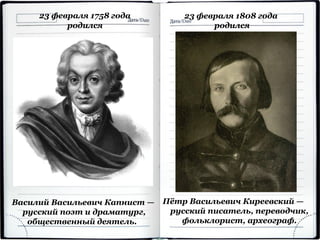 23 февраля 1758 года
родился
Василий Васильевич Капнист —
русский поэт и драматург,
общественный деятель.
Пётр Васильевич Киреевский —
русский писатель, переводчик,
фольклорист, археограф.
23 февраля 1808 года
родился
 