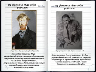 24 февраля 1852 года
родился
Джордж Огастас Мур -
ирландский поэт, прозаик, драматург
и критик, стоял у истоков движения
«Гэльское возрождение»,
стремившегося создать национальную
ирландскую литературу на
английском языке.
Эдуар Мане. Портрет Джорджа Мура. 1879.
Константин Александрович Федин —
русский советский писатель, первый
секретарь и председатель правления
Союза писателей СССР. Герой
Социалистического Труда.
24 февраля 1892 года
родился
Портрет работы Г. С. Верейского. 1940 год.
 