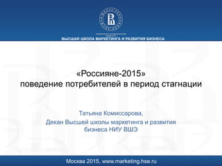 «Россияне-2015»
поведение потребителей в период стагнации
Татьяна Комиссарова,
Декан Высшей школы маркетинга и развития
бизнеса НИУ ВШЭ
Москва 2015, www.marketing.hse.ru
ВЫСШАЯ ШКОЛА МАРКЕТИНГА И РАЗВИТИЯ БИЗНЕСА
 