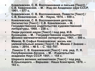 • Ковалевская, С. В. Воспоминания и письма [Текст] /
С.В. Ковалевская. – М. : Изд–во Академии наук СССР,
1961. – 577 с.
• Ковалевская, С. В. Воспоминания. Повести [Текст] /
С.В. Ковалевская. – М. : Наука, 1974. – 559 с.
• Ковалевская, С. В. Воспоминания детства.
Нигилистка [Текст] / С.В. Ковалевская. – М. :
Государственное издательство художественной
литературы, 1960. – 238 с.
• Люди русской науки [Текст] / под ред. И.В.
Кузнецова. – М. : Государственное издательство
физико–математической литературы, 1961. – 599 с.
• Мемов, В. Софья Ковалевская: жизнь как
увлекательный роман [Текст] / В. Мемов // Знание –
сила. – 2014. – № 5. – С. 102–107.
• Памяти С. В. Ковалевской [Текст] / отв. ред. П. Я.
Полубаринова–Кочина. – М. : Издательство
академии Наук СССР, 1951. – 154 с.
• Шеренга великих математиков [Текст] / под ред.
В.Крысицкого. – Варшава : Наша Ксенгарня, 1970. –
183 с.
 