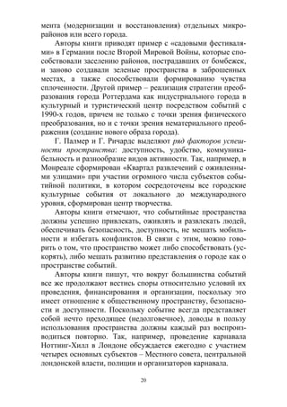 20
мента (модернизации и восстановления) отдельных микро-
районов или всего города.
Авторы книги приводят пример с «садовыми фестиваля-
ми» в Германии после Второй Мировой Войны, которые спо-
собствовали заселению районов, пострадавших от бомбежек,
и заново создавали зеленые пространства в заброшенных
местах, а также способствовали формированию чувства
сплоченности. Другой пример – реализация стратегии преоб-
разования города Роттердама как индустриального города в
культурный и туристический центр посредством событий с
1990-х годов, причем не только с точки зрения физического
преобразования, но и с точки зрения нематериального преоб-
ражения (создание нового образа города).
Г. Палмер и Г. Ричардс выделяют ряд факторов успеш-
ности пространства: доступность, удобство, коммуника-
бельность и разнообразие видов активности. Так, например, в
Монреале сформирован «Квартал развлечений с оживленны-
ми улицами» при участии огромного числа субъектов собы-
тийной политики, в котором сосредоточены все городские
культурные события от локального до международного
уровня, сформирован центр творчества.
Авторы книги отмечают, что событийные пространства
должны успешно привлекать, оживлять и развлекать людей,
обеспечивать безопасность, доступность, не мешать мобиль-
ности и избегать конфликтов. В связи с этим, можно гово-
рить о том, что пространство может либо способствовать (ус-
корять), либо мешать развитию представления о городе как о
пространстве событий.
Авторы книги пишут, что вокруг большинства событий
все же продолжают вестись споры относительно условий их
проведения, финансирования и организации, поскольку это
имеет отношение к общественному пространству, безопасно-
сти и доступности. Поскольку событие всегда представляет
собой нечто преходящее (недолговечное), доводы в пользу
использования пространства должны каждый раз воспроиз-
водиться повторно. Так, например, проведение карнавала
Ноттинг-Хилл в Лондоне обсуждается ежегодно с участием
четырех основных субъектов – Местного совета, центральной
лондонской власти, полиции и организаторов карнавала.
 