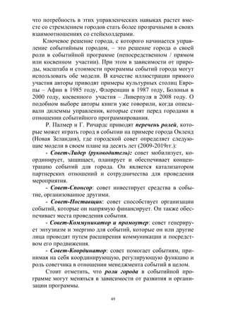 49
что потребность в этих управленческих навыках растет вме-
сте со стремлением городов стать более прозрачными в своих
взаимоотношениях со стейкхолдерами.
Ключевое решение города, с которого начинается управ-
ление событийным городом, – это решение города о своей
роли в событийной программе (непосредственном / прямом
или косвенном участии). При этом в зависимости от приро-
ды, масштаба и стоимости программы событий города могут
использовать обе модели. В качестве иллюстрации прямого
участия авторы приводят примеры культурных столиц Евро-
пы – Афин в 1985 году, Флоренции в 1987 году, Болоньи в
2000 году, косвенного участия – Ливерпуля в 2008 году. О
подобном выборе авторы книги уже говорили, когда описы-
вали дилеммы управления, которые стоят перед городами в
отношении событийного программирования.
Р. Палмер и Г. Ричардс приводят перечень ролей, кото-
рые может играть город в событии на примере города Окленд
(Новая Зеландия), где городской совет определяет следую-
щие модели в своем плане на десять лет (2009-2019гг.):
- Совет-Лидер (руководитель): совет мобилизует, ко-
ординирует, защищает, планирует и обеспечивает концен-
трацию событий для города. Он является катализатором
партнерских отношений и сотрудничества для проведения
мероприятия.
- Совет-Спонсор: совет инвестирует средства в собы-
тие, организованное другими.
- Совет-Поставщик: совет способствует организации
событий, которые он напрямую финансирует. Он также обес-
печивает места проведения события.
- Совет-Коммуникатор и промоутер: совет генериру-
ет энтузиазм и энергию для событий, которые он или другие
лица проводят путем расширения коммуникации и посредст-
вом его продвижения.
- Совет-Координатор: совет помогает событиям, при-
нимая на себя координирующую, регулирующую функцию и
роль советчика в отношении менеджмента событий в целом.
Стоит отметить, что роли города в событийной про-
грамме могут меняться в зависимости от развития и органи-
зации программы.
 