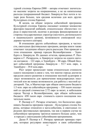 61
турной столицы Европы-2008 – авторы отмечают значитель-
но высокие затраты на операционные, а не на капитальные
расходы (операционный бюджет Ливерпуля был почти в че-
тыре раза больше, чем средняя величина для всех других
Культурных столиц Европы).
В целом, на общие затраты событийной программы
Культурной столицы Европы оказывает влияние множество
факторов (масштаб амбиций, относительное «богатство» го-
рода и окрестностей, наличие и размеры финансирования со
стороны государственных структур (местного, регионального
и национального уровня), возможности спонсорской под-
держки частного сектора).
В отношении других событийных программ, в частно-
сти, ежегодных фестивальных программ, авторы книги также
отмечают тенденцию общего роста расходов. Они приводят в
этом отношении пример городов Великобритании – Эдин-
бурга и Ливерпуля. Из данных отчетов, приводимых Р. Пал-
мером и Г. Ричардсом, в Ливерпуле затраты на одного жите-
ля составили – 122 евро, в Эдинбурге – 88 евро. Общий бюд-
жет событийной прграммы Ливерпуля – 53.7 млн. евро, в
Эдинбурге – 39.8 млн.евро.
Рост затрат происходит также относительно стоимости
одного посещения в связи с тем, что многие города достигли
пределов своего развития в отношении местной аудитории и
ищут возможности для привлечения международных посе-
тителей или же новые возможности для работы с местной ау-
диторией. Так, в Манчестере при общем ежегодном бюджете
1.5 млн. евро на событийную программу – 550 тысяч посеще-
ний со средней стоимостью 2.72 евро за визит, в небольшом
городе Честер в Великобритании, при общем небольшом
бюджете 650 тысяч евро стоимость одного посещения зна-
чительно выше.
Р. Палмер и Г. Ричардс отмечают, что бесполезно срав-
нивать бюджеты программ городов – Культурных столиц Ев-
ропы, которые относятся к мега-событиям, и ежегодных го-
родских фестивальных программ, так как в первом случае на
событийную программу тратится намного больше денег, чем
в городах с ежегодными событийными программами.
Далее Р. Палмер и Г. Ричардс приводят примеры горо-
дов, которые регулярно инвестируют в свои событийные
 
