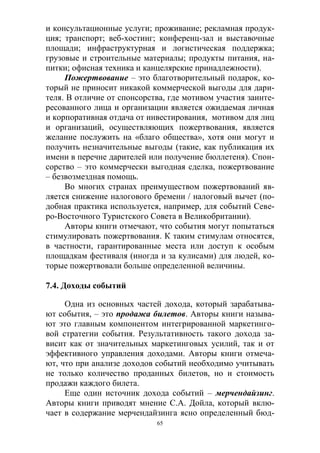 65
и консультационные услуги; проживание; рекламная продук-
ция; транспорт; веб-хостинг; конференц-зал и выставочные
площади; инфраструктурная и логистическая поддержка;
грузовые и строительные материалы; продукты питания, на-
питки; офисная техника и канцелярские принадлежности).
Пожертвование – это благотворительный подарок, ко-
торый не приносит никакой коммерческой выгоды для дари-
теля. В отличие от спонсорства, где мотивом участия заинте-
ресованного лица и организации является ожидаемая личная
и корпоративная отдача от инвестирования, мотивом для лиц
и организаций, осуществляющих пожертвования, является
желание послужить на «благо общества», хотя они могут и
получить незначительные выгоды (такие, как публикация их
имени в перечне дарителей или получение бюллетеня). Спон-
сорство – это коммерчески выгодная сделка, пожертвование
– безвозмездная помощь.
Во многих странах преимуществом пожертвований яв-
ляется снижение налогового бремени / налоговый вычет (по-
добная практика используется, например, для событий Севе-
ро-Восточного Туристского Совета в Великобритании).
Авторы книги отмечают, что события могут попытаться
стимулировать пожертвования. К таким стимулам относятся,
в частности, гарантированные места или доступ к особым
площадкам фестиваля (иногда и за кулисами) для людей, ко-
торые пожертвовали больше определенной величины.
7.4. Доходы событий
Одна из основных частей дохода, который зарабатыва-
ют события, – это продажа билетов. Авторы книги называ-
ют это главным компонентом интегрированной маркетинго-
вой стратегии события. Результативность такого дохода за-
висит как от значительных маркетинговых усилий, так и от
эффективного управления доходами. Авторы книги отмеча-
ют, что при анализе доходов событий необходимо учитывать
не только количество проданных билетов, но и стоимость
продажи каждого билета.
Еще один источник дохода событий – мерчендайзинг.
Авторы книги приводят мнение С.А. Дойла, который вклю-
чает в содержание мерчендайзинга ясно определенный бюд-
 