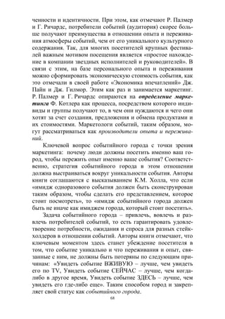 68
ченности и идентичности. При этом, как отмечают Р. Палмер
и Г. Ричардс, потребители событий (аудитория) скорее боль-
ше получают преимущества в отношении опыта и пережива-
ния атмосферы событий, чем от его уникального культурного
содержания. Так, для многих посетителей крупных фестива-
лей важным мотивом посещения является «простое нахожде-
ние в компании звездных исполнителей и руководителей». В
связи с этим, на базе персонального опыта и переживания
можно сформировать экономическую стоимость события, как
это отмечали в своей работе «Экономика впечатлений» Дж.
Пайн и Дж. Гилмор. Этим как раз и занимается маркетинг.
Р. Палмер и Г. Ричардс опираются на определение марке-
тинга Ф. Котлера как процесса, посредством которого инди-
виды и группы получают то, в чем они нуждаются и чего они
хотят за счет создания, предложения и обмена продуктами и
их стоимостями. Маркетологи событий, таким образом, мо-
гут рассматриваться как производители опыта и пережива-
ний.
Ключевой вопрос событийного города с точки зрения
маркетинга: почему люди должны посетить именно ваш го-
род, чтобы пережить опыт именно ваше события? Соответст-
венно, стратегия событийного города в этом отношении
должна выстраиваться вокруг уникальности события. Авторы
книги соглашаются с высказыванием К.М. Холла, что если
«имидж одноразового события должен быть сконструирован
таким образом, чтобы сделать его представлением, которое
стоит посмотреть», то «имидж событийного города должен
быть не иначе как имиджем города, который стоит посетить».
Задача событийного города – привлечь, вовлечь и раз-
влечь потребителей событий, то есть гарантировать удовле-
творение потребности, ожидания и спроса для разных стейк-
холдеров в отношении событий. Авторы книги отмечают, что
ключевым моментом здесь станет убеждение посетителя в
том, что событие уникально и что переживания и опыт, свя-
занные с ним, не должны быть потеряны по следующим при-
чинам: «Увидеть событие ВЖИВУЮ – лучше, чем увидеть
его по TV, Увидеть событие СЕЙЧАС – лучше, чем когда-
либо в другое время, Увидеть событие ЗДЕСЬ – лучше, чем
увидеть его где-либо еще». Таким способом город и закреп-
ляет свой статус как событийного города.
 