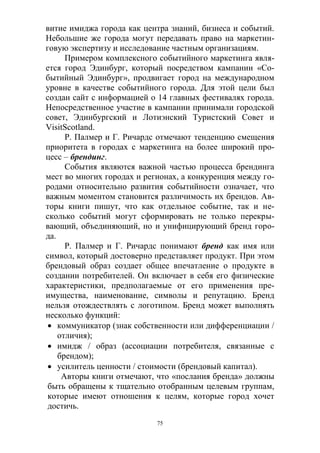 75
витие имиджа города как центра знаний, бизнеса и событий.
Небольшие же города могут передавать право на маркетин-
говую экспертизу и исследование частным организациям.
Примером комплексного событийного маркетинга явля-
ется город Эдинбург, который посредством кампании «Со-
бытийный Эдинбург», продвигает город на международном
уровне в качестве событийного города. Для этой цели был
создан сайт с информацией о 14 главных фестивалях города.
Непосредственное участие в кампании принимали городской
совет, Эдинбургский и Лотиэнский Туристский Совет и
VisitScotland.
Р. Палмер и Г. Ричардс отмечают тенденцию смещения
приоритета в городах с маркетинга на более широкий про-
цесс – брендинг.
События являются важной частью процесса брендинга
мест во многих городах и регионах, а конкуренция между го-
родами относительно развития событийности означает, что
важным моментом становится различимость их брендов. Ав-
торы книги пишут, что как отдельное событие, так и не-
сколько событий могут сформировать не только перекры-
вающий, объединяющий, но и унифицирующий бренд горо-
да.
Р. Палмер и Г. Ричардс понимают бренд как имя или
символ, который достоверно представляет продукт. При этом
брендовый образ создает общее впечатление о продукте в
создании потребителей. Он включает в себя его физические
характеристики, предполагаемые от его применения пре-
имущества, наименование, символы и репутацию. Бренд
нельзя отождествлять с логотипом. Бренд может выполнять
несколько функций:
 коммуникатор (знак собственности или дифференциации /
отличия);
 имидж / образ (ассоциации потребителя, связанные с
брендом);
 усилитель ценности / стоимости (брендовый капитал).
Авторы книги отмечают, что «послания бренда» должны
быть обращены к тщательно отобранным целевым группам,
которые имеют отношения к целям, которые город хочет
достичь.
 