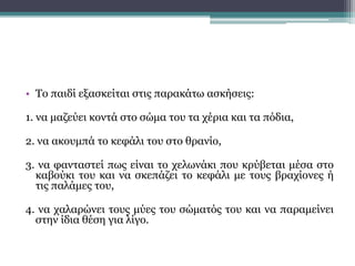 • Το παιδί εξασκείται στις παρακάτω ασκήσεις:
1. να μαζεύει κοντά στο σώμα του τα χέρια και τα πόδια,
2. να ακουμπά το κεφάλι του στο θρανίο,
3. να φανταστεί πως είναι το χελωνάκι που κρύβεται μέσα στο
καβούκι του και να σκεπάζει το κεφάλι με τους βραχίονες ή
τις παλάμες του,
4. να χαλαρώνει τους μύες του σώματός του και να παραμείνει
στην ίδια θέση για λίγο.
 