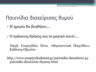 Παιχνίδια διαχείρισης θυμού
• Η ηρεμία θα βοηθήσει….
• Ο πράσινος δράκος και το μαγικό κουτί….
Πηγή: Γεωργιάδου Νένα, «Θεραπευτικά Παιχνίδια»,
Εκδόσεις Οξυγόνο
http://www.anaptyxikaikinisi.gr/paixnidia-eksaskisis/43-
paixnidia-diaxeirisis-thymoy.html
 