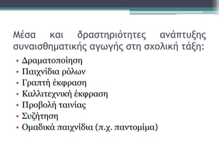 Μέσα και δραστηριότητες ανάπτυξης
συναισθηματικής αγωγής στη σχολική τάξη:
• Δραματοποίηση
• Παιχνίδια ρόλων
• Γραπτή έκφραση
• Καλλιτεχνική έκφραση
• Προβολή ταινίας
• Συζήτηση
• Ομαδικά παιχνίδια (π.χ. παντομίμα)
 