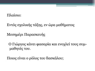 Πλαίσιο:
Εντός σχολικής τάξης, εν ώρα μαθήματος
Μεσημέρι Παρασκευής
Ο Γιώργος κάνει φασαρία και ενοχλεί τους συμ-
μαθητές του.
Ποιος είναι ο ρόλος του δασκάλου;
 