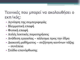 Τεχνικές που μπορεί να ακολουθήσει ο
εκπ/κός:
• Αγνόηση της συμπεριφοράς
• Βλεμματική επαφή
• Φυσική επαφή
• Απλές λεκτικές παρατηρήσεις
• Ανάθεση εργασίας – κάλεσμα προς την έδρα
• Διακοπή μαθήματος – συζήτηση κανόνων τάξης
– συνέπεια
• Στάδιο επανόρθωσης
 