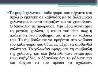 «Το μικρό χελωνάκι, κάθε φορά που πήγαινε στο
σχολείο έμπλεκε σε καβγάδες με τα άλλα μικρά
χελωνάκια, που το πείραζαν και το χτυπούσαν.
Ο δάσκαλος το τιμωρούσε. Μια μέρα συνάντησε
τη μεγάλη χελώνα, η οποία του είπε πως η
απάντηση στο πρόβλημά του ήταν το καβούκι
του. Το συμβούλευσε να κρύβεται στο καβούκι
του κάθε φορά που θύμωνε, μέχρι να αισθανθεί
καλύτερα. Το χελωνάκι εφάρμοσε τη συμβουλή
της χελώνας, και όλα βελτιώθηκαν: σταμάτησε
τους καβγάδες, ο δάσκαλος δεν το μάλωνε πια
και άρχισε να του αρέσει το σχολείο».
 