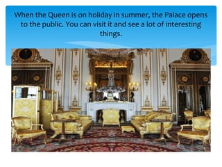 When the Queen is on holiday in summer, the Palace opens
to the public. You can visit it and see a lot of interesting
things.
 