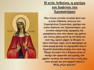 Η αγία Ανθούσα, η μητέρα
του Ιωάννου του
Χρυσοστόμου
Μια τέτοια γενναία γυναίκα ήταν και
η αγία Ανθούσα, σύζυγος του
Στρατηλάτου Σεκούνδου, μητέρα του
αγίου Ιωάννου του Χρυσοστόμου, μια
γυναίκα εξαιρετικής ομορφιάς και
μορφώσεως που στα είκοσι της χρόνια
και λίγους μήνες μετά τη γέννηση του
υιού της, έμεινε χήρα! Δε θέλησε να
κάνει δεύτερο γάμο, αλλά προτίμησε σε
τόσο μικρή ηλικία να αφιερωθεί στη ἐν
Χριστῷ διαπαιδαγώγηση του υιού της.
Ήξερε άλλωστε ότι ο Κύριος είναι «ὁ
πατὴρ τῶν ὀρφανῶν καὶ κριτὴς τῶν
χηρῶν» ή όπως πιο απλά λέει ο λαός μας
«στο φτωχό και στο ορφανό πουλί ο
Θεός χτίζει φωλιά»!
 