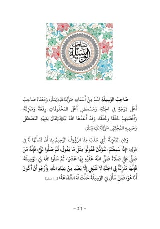 -21-
‫ﺻ‬
َ
‫ﻮ‬ ‫ا‬ ‫ﺎﺣﺐ‬َ ُ
ِ‫ﺳ‬ِ‫ﻴﻠ‬
َ
‫ﺔ‬ِ‫اﺳ‬ْ‫ﻣ‬ ‫ﻢ‬ِ ٌ‫ﻦ‬ْ‫أ‬
َ
‫ﺳ‬ْ‫ﻤ‬َ‫ﺎء‬ِ‫ه‬ِ‫و‬ ،َ‫ﻣ‬َ‫ﻌ‬
ْ
‫ﻨ‬
َ
‫ﺎه‬ُ‫ﺻ‬َ‫ﺎﺣ‬ِ‫ﺐ‬ُ
‫أ‬
ََ ْ
‫د‬
َ
‫ر‬َ‫ﺟ‬َ‫ﺔ‬ٍِ‫ا‬َ‫ﻨ‬‫ﺔ‬ِ‫و‬ ،ََ‫ﺴ‬ْ‫أ‬ ‫ﻦ‬
َ
ِ
ََ ْ
‫ﻤﺨﻠﻮﻗﺎت‬ ‫ا‬ِ
َ ُ ْ َ‫ر‬ِ
ْ
‫ﻌ‬َ‫ﺔ‬
ً
‫و‬َ‫ﻣ‬َ
ِ
ْ
‫ﻟ‬
َ
،‫ﺔ‬
ً
‫و‬َ‫أ‬
َ
‫ﻓ‬
ْ
‫ﻀ‬
َ
‫ﻠﻬ‬ِ ِ‫ﻢ‬ْ‫و‬ ،‫وﺧﻠﻘﺎ‬ ‫ﺧﻠﻘﺎ‬َ ً ًُ ُ ْ َ
‫ﻗ‬
َ
‫ﺪ‬
ْ
‫أ‬
َ
‫ﻋ‬َ‫ﺪﻫ‬
َ
‫اﷲ‬ ‫ﺎ‬ُَ ِِ‫ﻴ‬‫ﻪ‬ِ‫ﻤ‬ ‫ا‬ُ‫ﺼ‬
ْ
‫ﻄ‬ََ
‫و‬َ‫ﺣ‬َ‫ﺒ‬ِ‫ﺒ‬ِ‫ﻪ‬ِ‫ﻤ‬ ‫ا‬ُ‫ﺠ‬
ْ
‫ﺘ‬ََ.
‫و‬ََ ِ‫ﻤ‬ ‫ا‬َ
ِ
ْ
‫ﻟ‬
َ
‫ﺔ‬
ُ
‫اﻟ‬ِ‫ﻃ‬َ‫ﻠ‬
َ
‫ﺐ‬َ‫ﻣ‬ِ‫ﻨ‬‫ﺮ‬ ‫ا‬ ‫ﺎ‬‫ؤ‬
ُ
‫وف‬
ُ
‫ﺮ‬ ‫ا‬‫ﺣ‬ِ‫ﻴﻢ‬ُ‫ﺑ‬ِ‫ﻨ‬
َ
‫أ‬ ‫ﺎ‬
َ
‫ن‬
َْ
‫ﺴ‬ْ‫ﺄ‬
ََ
‫ﻬ‬َ‫ﺎ‬ُ َ
ِ
‫ﻗ‬
َ
‫ﻮ‬ْ
ِ ِ:»‫إ‬ِ‫ذ‬
َ
‫ﺳ‬ ‫ا‬
َ
‫ﻤ‬ِ‫ﻌ‬
ْ
‫ﺘ‬
ُ
‫ﻢ‬ُ‫ﻤ‬ ‫ا‬
ُ
‫ﺆ‬
َ
‫ذ‬‫ن‬
ََ
‫ﻘ‬
ُ
‫ﻮ‬
ُ
‫ﻣ‬ ‫ﻮا‬ِ‫ﺜ‬
ْ
‫ﻞ‬
َ
‫ﻣ‬
َ
‫ﺎ‬
َ
‫ﻘ‬
ُ
‫ﻮل‬
ُ
،
ُ
‫ﻢ‬‫ﺻ‬
َ
‫ﻠ‬‫ﻮا‬
َ َ
‫ﻓ‬ ،
َ
‫ﺈ‬ِ‫ﻧ‬‫ﻪ‬
ُ
‫ﻣ‬
َ
‫ﻦ‬
ْ
‫ﺻ‬
ََ َ
‫ﺻ‬
َ
‫ﻼ‬
َ
‫ة‬
ً
‫ﺻ‬
َ
‫اﷲ‬ُ‫ﻋ‬
َ
‫ﻠ‬
َ
‫ﻴ‬
ْ
‫ﻪ‬ِ‫ﺑ‬ِ‫ﻬ‬
َ
‫ﻋ‬ ‫ﺎ‬
ًَ ْ
،‫ا‬
ُ
‫ﻢ‬‫ﺳ‬
َ
‫ﻠ‬
ُ
‫اﷲ‬ ‫ﻮا‬
ََ ِ‫ﻮ‬ ‫ا‬َ‫ﺳ‬ِ‫ﻴﻠ‬
َ
‫ﺔ‬
َ
،
‫ﻓ‬
َ
‫ﺈ‬ِ‫ﻬ‬
َ
‫ﻣ‬ ‫ﺎ‬
َ
ِ
ْ
‫ﻟ‬
َ
‫ﺔ‬
ٌ
ِ‫ا‬َ‫ﻨ‬‫ﺔ‬ِ‫ﻻ‬
َ
‫ﺗ‬
َْ
‫ﺒ‬
َ
ِ‫إ‬ِ‫ﻻ‬‫ﻟ‬ِ‫ﻌ‬
َ
‫ﺒ‬
ْ
‫ﺪ‬ِ‫ﻣ‬ِ‫ﻦ‬
ْ
‫ﻋ‬ِ‫ﺒ‬
َ
‫ﺎد‬ِ‫اﷲ‬ِ‫و‬ ،َ‫أ‬
َ
‫ر‬ْ‫ﺟ‬
ُ
‫أ‬ ‫ﻮ‬
َ
‫ن‬
ْ
‫أ‬
َُ
‫ﻮن‬
َ
‫أ‬
َ
‫ﻧ‬
َ
‫ﻫ‬ ‫ﺎ‬
ُ
‫ﻮ‬َ،
َ
‫ﻤ‬
َ
‫ﻦ‬
ْ
‫ﺳ‬
َ
‫ﺄ‬
َ
‫ل‬
ََ ِ‫ﻮ‬ ‫ا‬َ‫ﺳ‬ِ‫ﻴﻠ‬
َ
‫ﺔ‬
َ
‫ﺣ‬
َ
‫ﻠ‬‫ﺖ‬
ُْ َ
‫ﺸ‬ ‫ا‬‫ﻔ‬
َ
‫ﺎﻋ‬
َ
‫ﺔ‬
ُ
«]‫ﺴﻠﻢ‬ ‫رواه‬[.
 