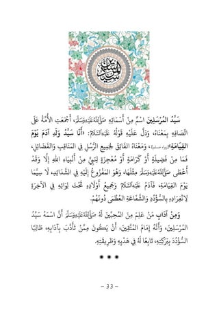 -33-
‫ﻤﺮﺳﻠ‬ ‫ا‬ ‫ﺳﻴﺪ‬َ
ِ
َ َْ ُ ُ
‫اﺳ‬ْ‫ﻢ‬ٌ‫ﻣ‬ِ‫ﻦ‬ْ‫أ‬
َ
‫ﺳ‬ْ‫ﻤ‬َ‫ﺎﺋ‬ِ‫ﻪ‬ِ،‫أ‬
ََ ْ
‫ﻌ‬َ‫ﺖ‬ِ‫اﻷ‬
ُ
‫ﻣ‬‫ﺔ‬
َُ َ
‫اﺗ‬‫ﺼ‬َ‫ﺎﻓ‬ِ‫ﻪ‬ِ‫ﺑ‬ِ‫ﻤ‬َ‫ﻌ‬
ْ
‫ﻨ‬
َ
‫ﺎه‬ُ‫و‬ ،َ‫د‬
َ
‫ﻋ‬ ‫ل‬َ‫ﻠ‬
َ
‫ﻴ‬ْ‫ﻪ‬ِ‫ﻗ‬
َ
‫ﻮ‬ُْ ُ
:»‫أ‬
َ
‫ﻧ‬
َ
‫ﺳ‬ ‫ﺎ‬
َ
‫ﻴ‬‫ﺪ‬
ُ
‫و‬َِ
َ
‫آد‬
َ
‫م‬
َ
‫ﻳ‬
َ
‫ﻮ‬ْ‫م‬
َ
‫اﻟﻘ‬ِ‫ﻴ‬
َ
‫ﺎﻣ‬
َ
‫ﺔ‬ِ«]‫ﺴﻠﻢ‬ ‫رواه‬[‫و‬ ،َ‫ﻣ‬َ‫ﻌ‬
ْ
‫ﻨ‬
َ
‫ﺎه‬ُ‫اﻟﻔ‬
َ
‫ﺎﺋ‬ِ‫ﻖ‬َُ ِ‫ﻤ‬ِ‫ﻴﻊ‬ِ‫ﺮ‬ ‫ا‬‫ﺳ‬ُ‫ﻞ‬ِِ‫ﻤ‬ ‫ا‬َ‫ﻨ‬
َ
‫ﺎﻗ‬ِ‫ﺐ‬ِ‫و‬َ‫اﻟﻔ‬
َ
‫ﻀ‬
َ
‫ﺎﺋ‬ِ‫ﻞ‬ِ،
َ
‫ﻤ‬َ‫ﻣ‬ ‫ﺎ‬ِ‫ﻦ‬ْ‫ﻓ‬
َ
‫ﻀ‬ِ‫ﻴﻠ‬
َ
‫ﺔ‬ٍ‫أ‬
َ
‫و‬ْ‫ﻛ‬
َ
‫ﺮ‬َ‫اﻣ‬َ‫ﺔ‬ٍ‫أ‬
َ
‫و‬ْ‫ﻣ‬ُ‫ﻌ‬
ْ
‫ﺠ‬ِ‫ﺰ‬َ‫ة‬ٍَ ِِ‫ﻣ‬ِ‫ﻦ‬ْ‫أ‬
َ
‫ﻧ‬
ْ
ِ‫ﻴ‬َ‫ﺎء‬ِ‫اﷲ‬ِ‫إ‬ِ‫ﻻ‬‫و‬َ‫ﻗ‬
َ
‫ﺪ‬
ْ
‫أ‬
ُْ
‫ﻄ‬َ‫ﻰ‬‫ﻣ‬ِ‫ﺜ‬
ْ
‫ﻠ‬
َ
‫ﻬ‬َ‫و‬ ،‫ﺎ‬َ‫ﻫ‬
ُ
‫ﻮ‬َ‫ﻤ‬ ‫ا‬َ‫ﻔ‬
ْ
‫ﺰ‬ُ‫وع‬
ُ
‫إ‬ِ
ْ َ
‫ﻪ‬ِِ‫ﺸ‬ ‫ا‬‫ﺪ‬
َ
‫اﺋ‬ِ‫ﺪ‬ِ،‫ﻻ‬
َ
‫ﺳ‬ِ‫ﻴ‬‫ﻤ‬َ‫ﺎ‬
‫ﻳ‬َ‫ﻮ‬ْ‫م‬َ‫اﻟﻘ‬ِ‫ﻴ‬َ‫ﺎﻣ‬َ‫ﺔ‬ِ،‫ﻓ‬
َ
‫ﺂد‬
َ
‫م‬ُ‫و‬َِ
َ
‫ﻴﻊ‬ُ‫أ‬
َ
‫و‬ْ‫ﻻ‬
َ
‫د‬ِ‫ه‬ِ
ْ َ
‫ﺖ‬َ
ِ‫ﻮ‬َ‫اﺋ‬ِ‫ﻪ‬ِِ‫اﻵﺧ‬ِ‫ﺮ‬َ‫ة‬ِ
‫ﻻ‬ِ‫ﻧ‬
ْ
‫ﻔ‬ِ‫ﺮ‬َ‫اد‬ِ‫ه‬ِ‫ﺑ‬ِ‫ﺴ‬ ‫ﺎ‬‫ﺆ‬
ْ
‫د‬
ُ
‫د‬ِ‫و‬َ‫ﺸ‬ ‫ا‬‫ﻔ‬
َ
‫ﺎﻋ‬َ‫ﺔ‬ِ‫اﻟﻌ‬ُ‫ﻈ‬
َْ‫د‬
ُ
‫و‬
َ
‫ﻬ‬ُ‫ﻢ‬ْ.
‫آداب‬ ‫وﻣﻦ‬ِ
َ ْ
ِ َ‫ﻣ‬َ‫ﻦ‬ْ‫ﻋﻠﻢ‬َ
ِ
َ‫ﻤ‬ ‫ا‬ ‫ﻣﻦ‬ُ َ ِ‫ﺤ‬ِ‫ﺒ‬َُ َ
‫أ‬
َ
‫ن‬‫اﺳ‬ْ‫ﻤ‬َ‫ﻪ‬
ُ
‫ﺳ‬َ‫ﻴ‬‫ﺪ‬ُ
‫ﻤ‬ ‫ا‬ُ‫ﺮ‬ْ‫ﺳ‬َ‫ﻠ‬ِ
َ‫و‬ ،ََ
‫ﻧ‬‫ﻪ‬
ُ
‫إ‬ِ‫ﻣ‬َ‫ﺎم‬ُ‫ﻤ‬ ‫ا‬ُ‫ﺘ‬‫ﻘ‬ِ
َ،‫ﻮن‬ ‫ﻳ‬ ‫أن‬
َ ُ َ ْ َ
ِ‫ﻤ‬‫ﻦ‬ْ‫ﺗ‬
َ
‫ﺄ‬
َ
‫د‬‫ب‬َ‫ﺑ‬ِ‫ﺂد‬
َ
‫اﺑ‬ِ‫ﻪ‬ِ،‫ﻃ‬َ‫ﺎ‬ً ِ‫ﺎ‬
‫ﺴ‬ ‫ا‬‫ﺆ‬
ْ
‫د‬
ُ
‫د‬
َ
‫ﺑ‬ِ
َ َ
ِ‫ﺘ‬ِ‫ﻪ‬ِ‫ﺗ‬ ،
َ
‫ﺎﺑ‬ِ‫ﻌ‬ً‫ﺎ‬ُ َ
ِ‫ﻫ‬
َ
‫ﺪ‬
ْ
‫ﻳ‬ِ‫ﻪ‬ِ‫و‬َ‫ﻃ‬َ‫ﺮ‬ِ‫ﻘ‬
َ
‫ﺘ‬ِ‫ﻪ‬ِ.
‫ۻ‬ ‫ۻ‬ ‫ۻ‬
 