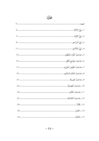 -50-

‫ﺗﻤﻬﻴﺪ‬..................................................................................................................................3
1‫ﺔ‬ ‫ﺮ‬ ‫ا‬ ‫ﻧ‬ ‫ـ‬ِ
َ ْ
ِ
َ
.....................................................................................................................5
2‫ﺔ‬ ‫ﻮ‬ ‫ا‬ ‫ﻧ‬ ‫ـ‬ِ
َ ْ
ِ
َ
....................................................................................................................7
3‫ﻤﺮاﺣﻢ‬ ‫ا‬ ‫ﻧ‬ ‫ـ‬ِ ِ َ َ
ِ
َ
.................................................................................................................9
4‫ﻤﻼﺣﻢ‬ ‫ا‬ ‫ﻧ‬ ‫ـ‬ِ ِ
َ َ
ِ
َ
...............................................................................................................11
5‫ﻤﻌﻘﻮد‬ ‫ا‬ ‫ﻠﻮاء‬ ‫ا‬ ‫ﺻﺎﺣﺐ‬ ‫ـ‬ِ
ُ ْ َ ُ َِ َ ِ................................................................................................13
6‫ﻢ‬ ‫ا‬ ‫ﺟﻮاﻣﻊ‬ ‫ﺻﺎﺣﺐ‬ ‫ـ‬ِ ِ
َ
ِ ِ َ َ ُ َ
ِ..................................................................................................15
7‫ﻤﻮرود‬ ‫ا‬ ‫ﻮض‬ ‫ا‬ ‫ﺻﺎﺣﺐ‬ ‫ـ‬ِ
ُ ْ َْ ُ َ
ِ َ ِ.............................................................................................17
8‫ﻤﺤﻤﻮد‬ ‫ا‬ ‫ﻤﻘﺎم‬ ‫ا‬ ‫ﺻﺎﺣﺐ‬ ‫ـ‬ِ
ُ َ َ ُ َْ
ِ
َ
ِ............................................................................................19
9‫ﻮﺳﻴﻠﺔ‬ ‫ا‬ ‫ﺻﺎﺣﺐ‬ ‫ـ‬ِ
َ
ِ
َ ُ َ
ِ.......................................................................................................21
10‫اﻟﻔﻀﻴﻠﺔ‬ ‫ﺻﺎﺣﺐ‬ ‫ـ‬ِ
َ
ِ
َ ُ َ
ِ..................................................................................................23
11‫ﺎﺗﻢ‬ ‫ا‬ ‫ﺻﺎﺣﺐ‬ ‫ـ‬ِ
َ َ ُ َ
ِ.......................................................................................................25
12‫ﺸﻔﺎﻋﺔ‬ ‫ا‬ ‫ﺻﺎﺣﺐ‬ ‫ـ‬ِ
َ َ ُ َ
ِ...................................................................................................27
13‫ـ‬
َ ُ
‫ﻤ‬‫ﺪ‬
ٌ
....................................................................................................................29
14‫ﺎ‬ ‫ا‬ ‫ـ‬ُ ِ َ.................................................................................................................30
15‫اﻟﻌﺎﻗﺐ‬ ‫ـ‬ُ
ِ
َ................................................................................................................32
 