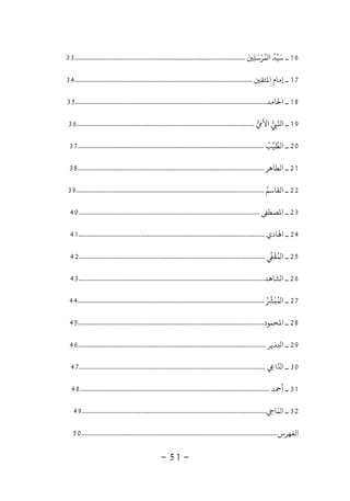 -51-
16‫ﻤﺮﺳﻠ‬ ‫ا‬ ‫ﺳﻴﺪ‬ ‫ـ‬َ َ ُ َ
ِ
ْ ُ
...................................................................................................33
17‫ﺘﻘ‬ ‫ا‬ ‫إﻣﺎم‬ ‫ـ‬.......................................................................................................34
18‫ﺎﻣﺪ‬ ‫ا‬ ‫ـ‬...............................................................................................................35
19‫اﻷ‬ ‫ا‬ ‫ـ‬.......................................................................................................36
20‫اﻟﻄﻴﺐ‬ ‫ـ‬ُ............................................................................................................37
21‫اﻟﻄﺎﻫﺮ‬ ‫ـ‬............................................................................................................38
22‫اﻟﻘﺎﺳﻢ‬ ‫ـ‬ُ.............................................................................................................39
23‫ﺼﻄ‬ ‫ا‬ ‫ـ‬.........................................................................................................40
24‫ﺎدي‬ ‫ا‬ ‫ـ‬............................................................................................................41
25‫ﻤﻘ‬ ‫ا‬ ‫ـ‬
َ ُ............................................................................................................42
26‫ﺸﺎﻫﺪ‬ ‫ا‬ ‫ـ‬............................................................................................................43
27‫ﻤ‬ ‫ا‬ ‫ـ‬ُ َ ُ............................................................................................................44
28‫ﺤﻤﻮد‬ ‫ا‬ ‫ـ‬............................................................................................................45
29‫ﺬﻳﺮ‬ ‫ا‬ ‫ـ‬.............................................................................................................46
30‫ا‬ ‫ا‬ ‫ـ‬ِ............................................................................................................47
31‫ﺪ‬ ‫أ‬ ‫ـ‬..............................................................................................................48
32‫ﻤﺎ‬ ‫ا‬ ‫ـ‬ِ
َ...........................................................................................................49
‫اﻟﻔﻬﺮس‬..................................................................................................................50
 