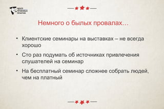 Немного о былых провалах…
• Клиентские семинары на выставках – не всегда
хорошо
• Сто раз подумать об источниках привлечения
слушателей на семинар
• На бесплатный семинар сложнее собрать людей,
чем на платный
 