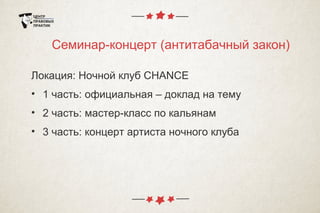 Семинар-концерт (антитабачный закон)
Локация: Ночной клуб CHANCE
• 1 часть: официальная – доклад на тему
• 2 часть: мастер-класс по кальянам
• 3 часть: концерт артиста ночного клуба
 