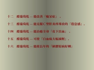 十二　醋葡萄乾 --- 能改善「癡呆症」 。
十三　醋葡萄乾 --- 能克服Ｃ型肝炎所導致的「倦怠感」。
十四　醋葡萄乾 --- 能治癒全身「皮下出血」 。
十五　醋葡萄乾 --- 可使「白血病大幅減輕」。
十六　醋葡萄乾 --- 能使長年的「缺膠原病好轉」
 