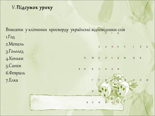 Р І К
З А М Е Т І Л Ь
О Ж Е Л Е Д И Ц Я
К О В З А Н И
Г Р И Н Д Ж О Л И
Л Ю Т И Й
 
Я Л И Н К А
 
Вписати у клітинки кросворду українські відповідники слів
1.Год
2.Метель
3.Гололед
4.Коньки
5.Санки
6.Февраль
7.Елка
V. Підсумок уроку
 