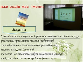 ?льки родів має іменник
•Замініть словосполучення й речення іменниками спільного роду:
роботяща, працьовита людина (роботяга)?
хто забагато і беззмістовно говорить (базіка);
неуважна людина (роззява);
той, хто навчився чого-небудь самостійно (самоук);
той, хто нічого не може зробити (нездара).
Завдання
 