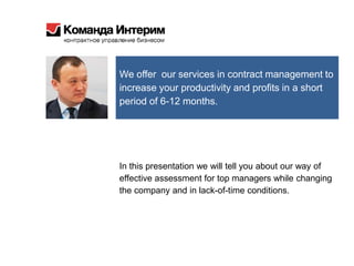 We offer our services in contract management to
increase your productivity and profits in a short
period of 6-12 months.
In this presentation we will tell you about our way of
effective assessment for top managers while changing
the company and in lack-of-time conditions.
 