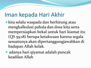 Iman kepada Hari Akhir
 kita selalu waspada dan berhitung atau
mengkalkulasi pahala dan dosa kita serta
mempersiapkan bekal untuk hari kiamat itu
(QS 59:18) berupa ketakwaan karena segala
sesuatunya akan dipertanggungjawabkan di
hadapan Allah kelak.
 adanya hari qiyamat adalah puncak
keadilan Allah
 