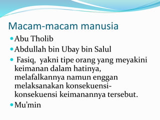 Macam-macam manusia
Abu Tholib
Abdullah bin Ubay bin Salul
 Fasiq, yakni tipe orang yang meyakini
keimanan dalam hatinya,
melafalkannya namun enggan
melaksanakan konsekuensi-
konsekuensi keimanannya tersebut.
Mu’min
 