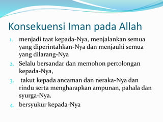 Konsekuensi Iman pada Allah
1. menjadi taat kepada-Nya, menjalankan semua
yang diperintahkan-Nya dan menjauhi semua
yang dilarang-Nya
2. Selalu bersandar dan memohon pertolongan
kepada-Nya,
3. takut kepada ancaman dan neraka-Nya dan
rindu serta mengharapkan ampunan, pahala dan
syurga-Nya.
4. bersyukur kepada-Nya
 