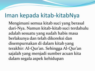 Iman kepada kitab-kitabNya
Mengimani semua kitab suci yang berasal
dari-Nya. Namun kitab-kitab suci terdahulu
adalah sesuatu yang sudah habis masa
berlakunya dan telah dikoreksi dan
disempurnakan di dalam kitab yang
terakhir: Al-Qur’an. Sehingga Al-Qur’an
sajalah yang menjadi sumber acuan kita
dalam segala aspek kehidupan
 