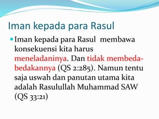 Iman kepada para Rasul
Iman kepada para Rasul membawa
konsekuensi kita harus
meneladaninya. Dan tidak membeda-
bedakannya (QS 2:285). Namun tentu
saja uswah dan panutan utama kita
adalah Rasulullah Muhammad SAW
(QS 33:21)
 