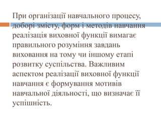 При організації навчального процесу,
доборі змісту, форм і методів навчання
реалізація виховної функції вимагає
правильного розуміння завдань
виховання на тому чи іншому етапі
розвитку суспільства. Важливим
аспектом реалізації виховної функції
навчання є формування мотивів
навчальної діяльності, що визначає її
успішність.
 