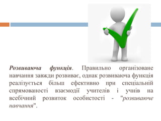 Розвиваюча функція. Правильно організоване
навчання завжди розвиває, однак розвиваюча функція
реалізується більш ефективно при спеціальній
спрямованості взаємодії учителів і учнів на
всебічний розвиток особистості - "розвиваюче
навчання".
 