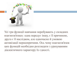 Усі три функції навчання перебувають у складних
взаємозв'язках: одна передує іншу, є її причиною,
друга є її наслідком, але одночасно й умовою
активізації першопричини. Ось чому взаємозв'язок
цих функцій необхідно розглядати з урахуванням
діалектичного характеру їх єдності.
 