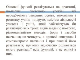 Основні функції реалізуються на практиці,
по-перше, системою уроків, які
передбачають завдання освіти, виховання і
розвитку учнів; по-друге, змістом діяльності
учителя і учнів, який забезпечував би
реалізацію всіх трьох видів завдань; по-третє,
різноманітністю методів, форм і засобів
навчання; по-четверте, в процесі контролю і
самоконтролю навчання і при аналізі його
результатів, причому одночасно оцінюється
якість реалізації всіх функцій, а не однієї з
них.
 