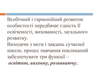 Всебічний і гармонійний розвиток
особистості передбачає єдність її
освіченості, вихованості, загального
розвитку.
Виходячи з мети і завдань сучасної
школи, процес навчання покликаний
забезпечувати три функції –
освітню, виховну, розвиваючу.
 